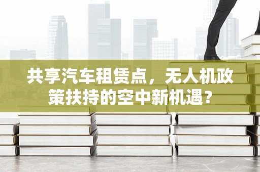 共享汽车租赁点，无人机政策扶持的空中新机遇？