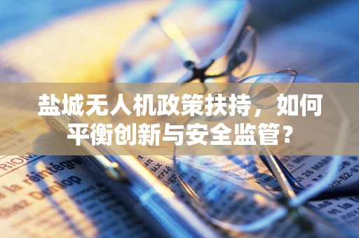 盐城无人机政策扶持，如何平衡创新与安全监管？