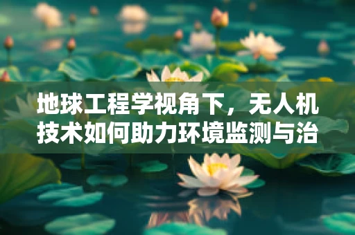 地球工程学视角下，无人机技术如何助力环境监测与治理？