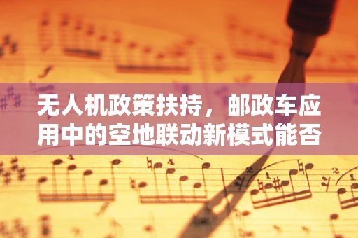 无人机政策扶持，邮政车应用中的空地联动新模式能否获得政策倾斜？