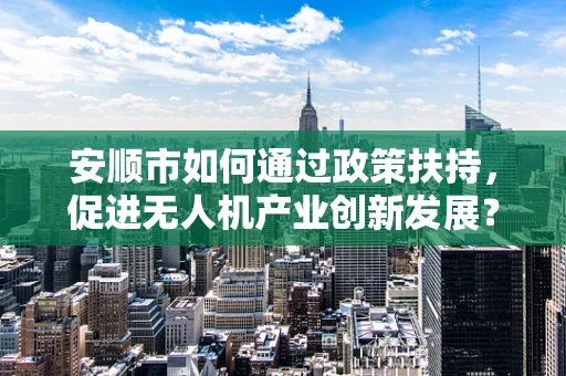 安顺市如何通过政策扶持，促进无人机产业创新发展？
