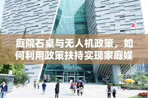 庭院石桌与无人机政策，如何利用政策扶持实现家庭娱乐与安全飞行的双赢？