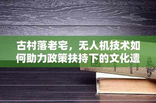 古村落老宅，无人机技术如何助力政策扶持下的文化遗产保护？