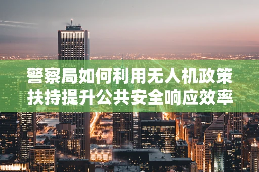 警察局如何利用无人机政策扶持提升公共安全响应效率？