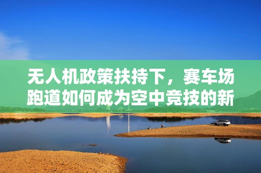 无人机政策扶持下，赛车场跑道如何成为空中竞技的新舞台？