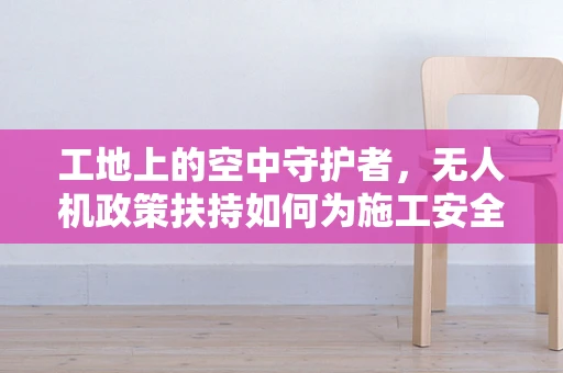 工地上的空中守护者，无人机政策扶持如何为施工安全保驾护航？