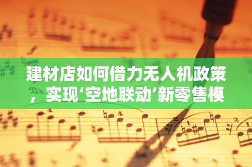 建材店如何借力无人机政策，实现‘空地联动’新零售模式？