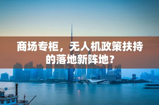商场专柜，无人机政策扶持的落地新阵地？