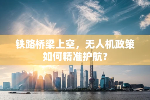 铁路桥梁上空，无人机政策如何精准护航？