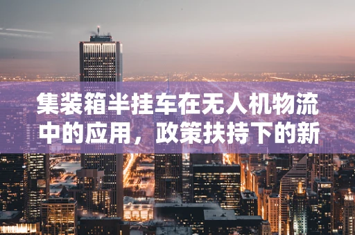集装箱半挂车在无人机物流中的应用，政策扶持下的新机遇？
