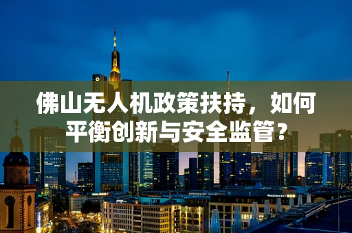 佛山无人机政策扶持，如何平衡创新与安全监管？