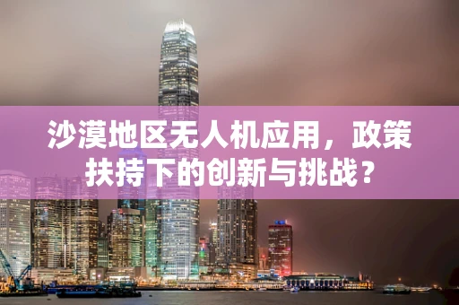 沙漠地区无人机应用，政策扶持下的创新与挑战？