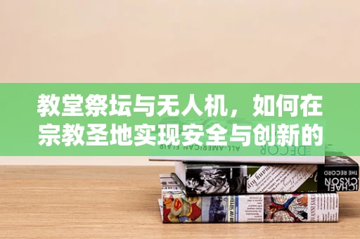教堂祭坛与无人机，如何在宗教圣地实现安全与创新的平衡？