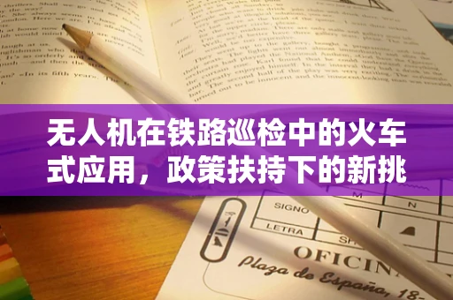 无人机在铁路巡检中的火车式应用，政策扶持下的新挑战？