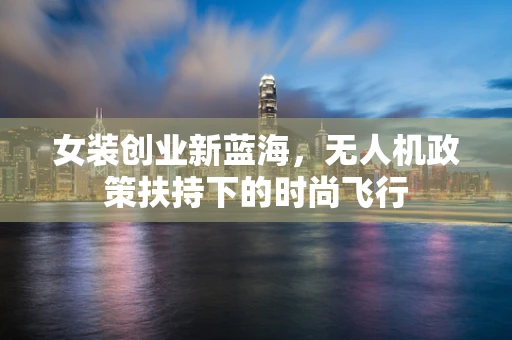 女装创业新蓝海，无人机政策扶持下的时尚飞行