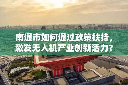 南通市如何通过政策扶持，激发无人机产业创新活力？
