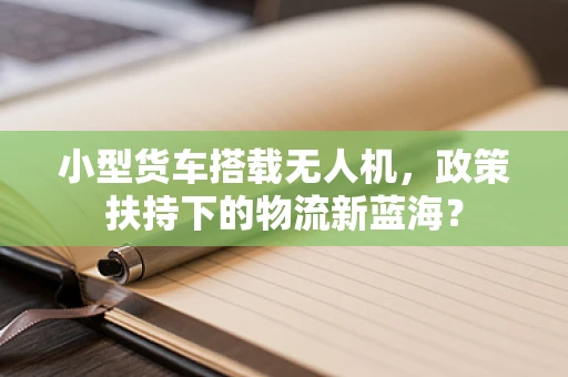 小型货车搭载无人机，政策扶持下的物流新蓝海？