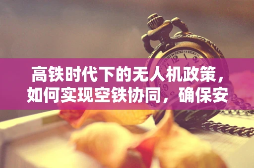 高铁时代下的无人机政策，如何实现空铁协同，确保安全与效率？