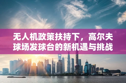 无人机政策扶持下，高尔夫球场发球台的新机遇与挑战？