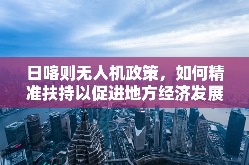 日喀则无人机政策，如何精准扶持以促进地方经济发展？