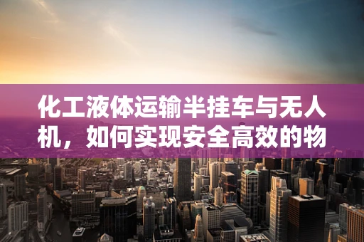 化工液体运输半挂车与无人机，如何实现安全高效的物流新模式？