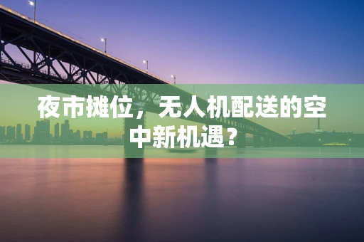夜市摊位，无人机配送的空中新机遇？