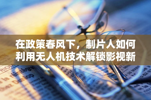在政策春风下，制片人如何利用无人机技术解锁影视新视界？