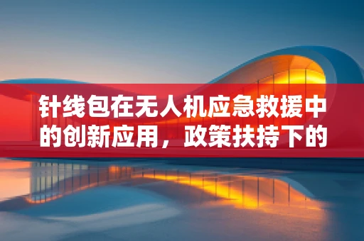 针线包在无人机应急救援中的创新应用，政策扶持下的技术挑战与机遇