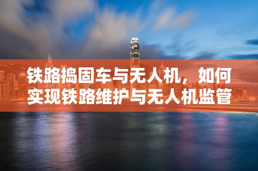 铁路捣固车与无人机，如何实现铁路维护与无人机监管的和谐共舞？