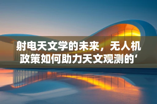 射电天文学的未来，无人机政策如何助力天文观测的‘高飞’？