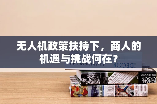 无人机政策扶持下，商人的机遇与挑战何在？