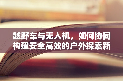 越野车与无人机，如何协同构建安全高效的户外探索新模式？