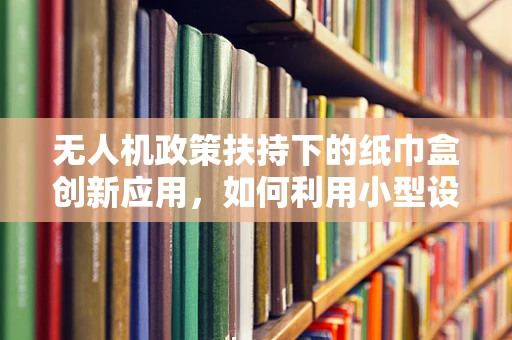 无人机政策扶持下的纸巾盒创新应用，如何利用小型设备实现大智慧？