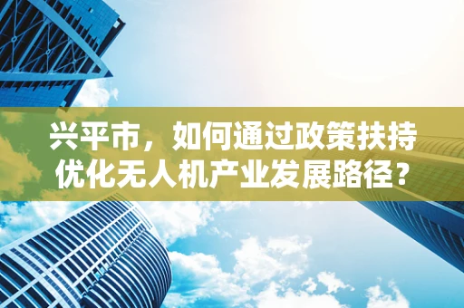 兴平市，如何通过政策扶持优化无人机产业发展路径？