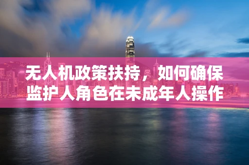 无人机政策扶持，如何确保监护人角色在未成年人操作中的有效履行？