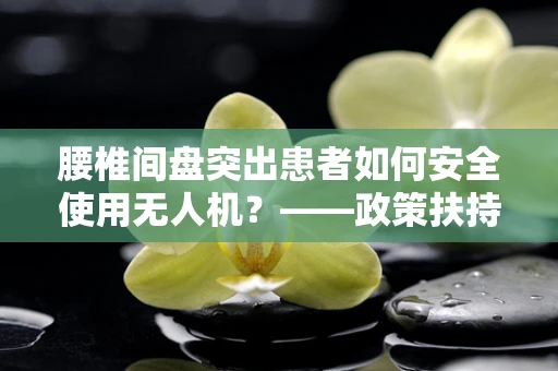 腰椎间盘突出患者如何安全使用无人机？——政策扶持下的特殊考量