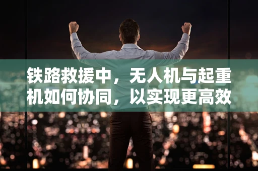 铁路救援中，无人机与起重机如何协同，以实现更高效的救援？