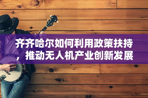 齐齐哈尔如何利用政策扶持，推动无人机产业创新发展？