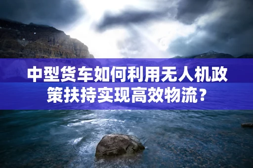 中型货车如何利用无人机政策扶持实现高效物流？