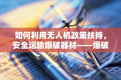 如何利用无人机政策扶持，安全运输爆破器材——爆破器材运输车的新机遇？