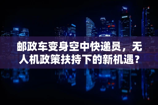 邮政车变身空中快递员，无人机政策扶持下的新机遇？