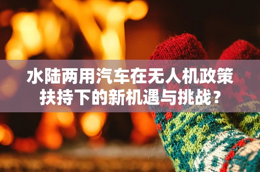 水陆两用汽车在无人机政策扶持下的新机遇与挑战？