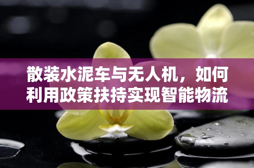 散装水泥车与无人机，如何利用政策扶持实现智能物流新生态？