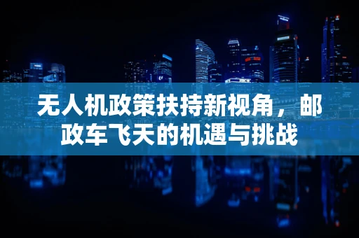 无人机政策扶持新视角，邮政车飞天的机遇与挑战