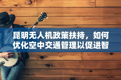 昆明无人机政策扶持，如何优化空中交通管理以促进智慧城市建设？
