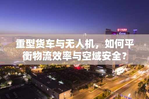 重型货车与无人机，如何平衡物流效率与空域安全？