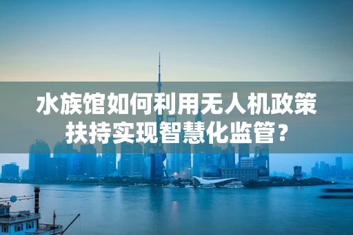 水族馆如何利用无人机政策扶持实现智慧化监管？