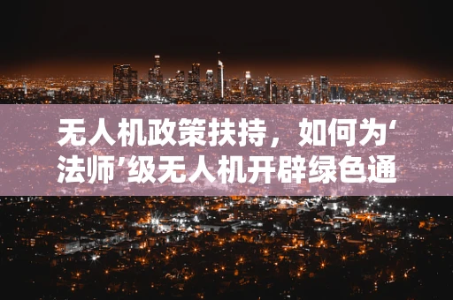 无人机政策扶持，如何为‘法师’级无人机开辟绿色通道？