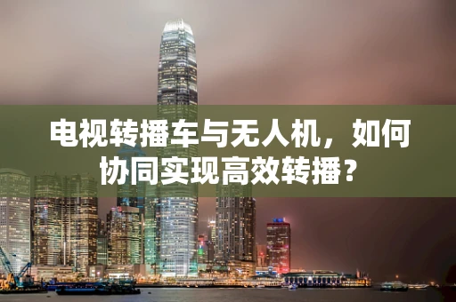 电视转播车与无人机，如何协同实现高效转播？