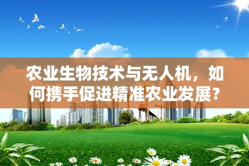 农业生物技术与无人机，如何携手促进精准农业发展？